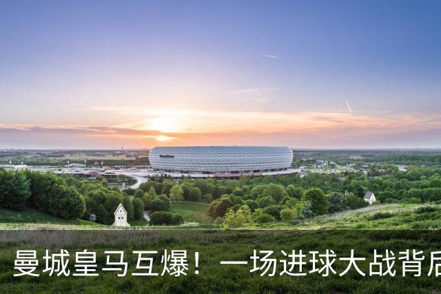 曼城皇马互爆！一场进球大战背后的防守惨状
